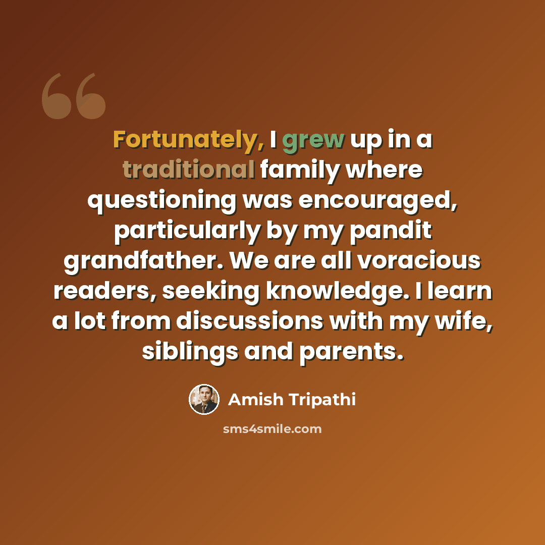 “Fortunately, I grew up in a traditional family where questioning was encouraged, particularly by my pandit grandfather. We are all voracious readers, seeking knowledge. I learn a lot from discussions with my wife, siblings and parents.” quote by Amish Tripathi