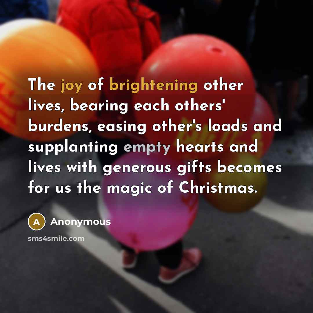 “The joy of brightening other lives, bearing each others' burdens, easing other's loads and supplanting empty hearts and lives with generous gifts becomes for us the magic of Christmas.” quote by Anonymous