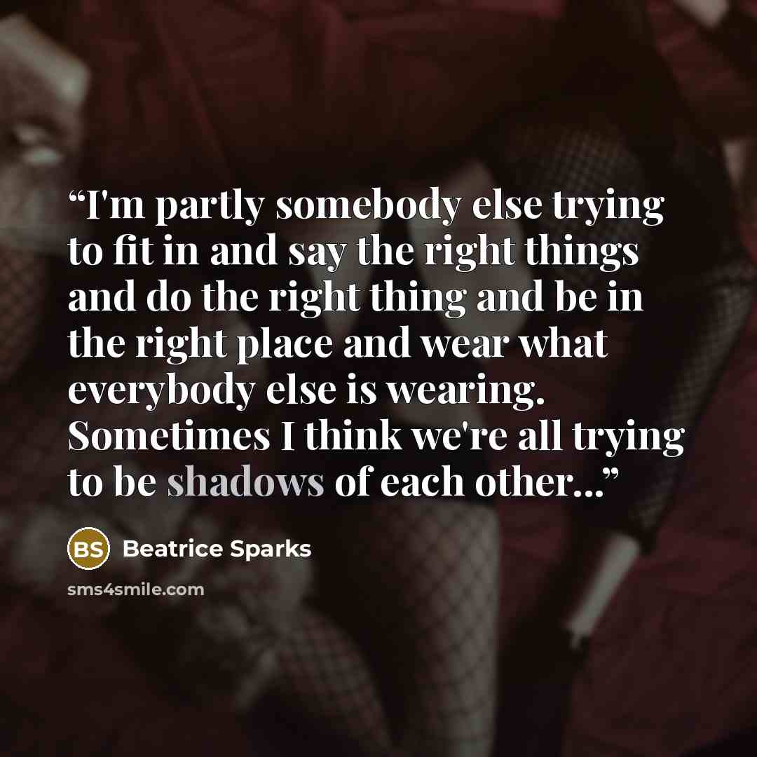 “I'm partly somebody else trying to fit in and say the right things and do the right thing and be in the right place and wear what everybody else is wearing. Sometimes I think we're all trying to be shadows of each other...” quote by Beatrice Sparks