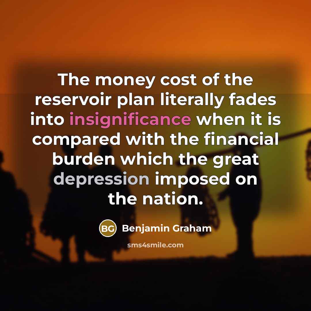 “The money cost of the reservoir plan literally fades into insignificance when it is compared with the financial burden which the great depression imposed on the nation.” quote by Benjamin Graham