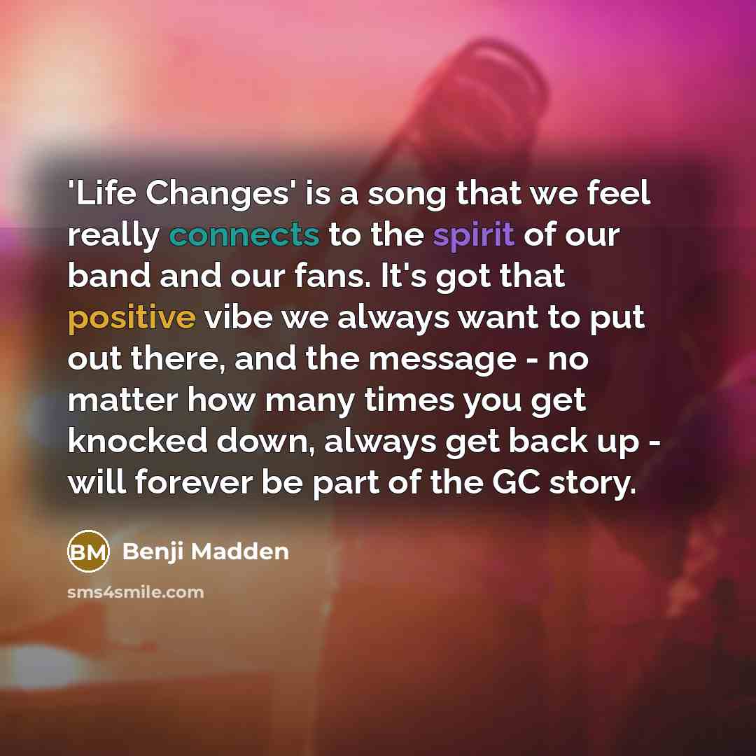 “'Life Changes' is a song that we feel really connects to the spirit of our band and our fans. It's got that positive vibe we always want to put out there, and the message - no matter how many times you get knocked down, always get back up - will forever be part of the GC story.” quote by Benji Madden