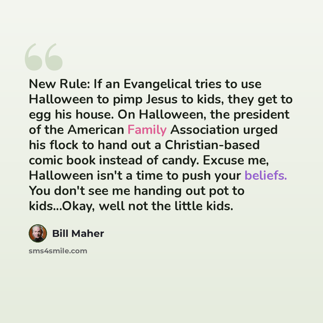 “New Rule: If an Evangelical tries to use Halloween to pimp Jesus to kids, they get to egg his house. On Halloween, the president of the American Family Association urged his flock to hand out a Christian-based comic book instead of candy. Excuse me, Halloween isn't a time to push your beliefs. You…” quote by Bill Maher