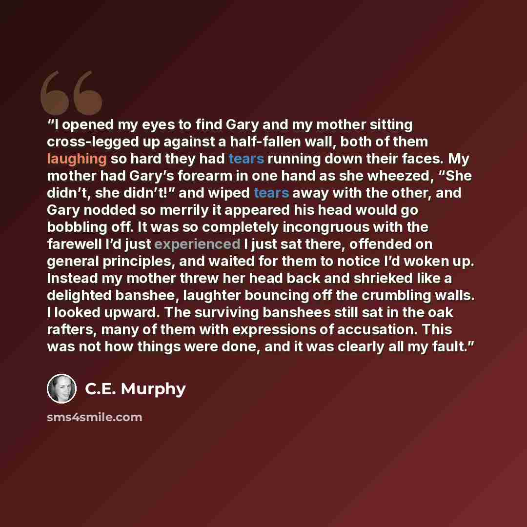“I opened my eyes to find Gary and my mother sitting cross-legged up against a half-fallen wall, both of them laughing so hard they had tears running down their faces. My mother had Gary’s forearm in one hand as she wheezed, “She didn’t, she didn’t!” and wiped tears away with the other, and Gary…” quote by C.E. Murphy