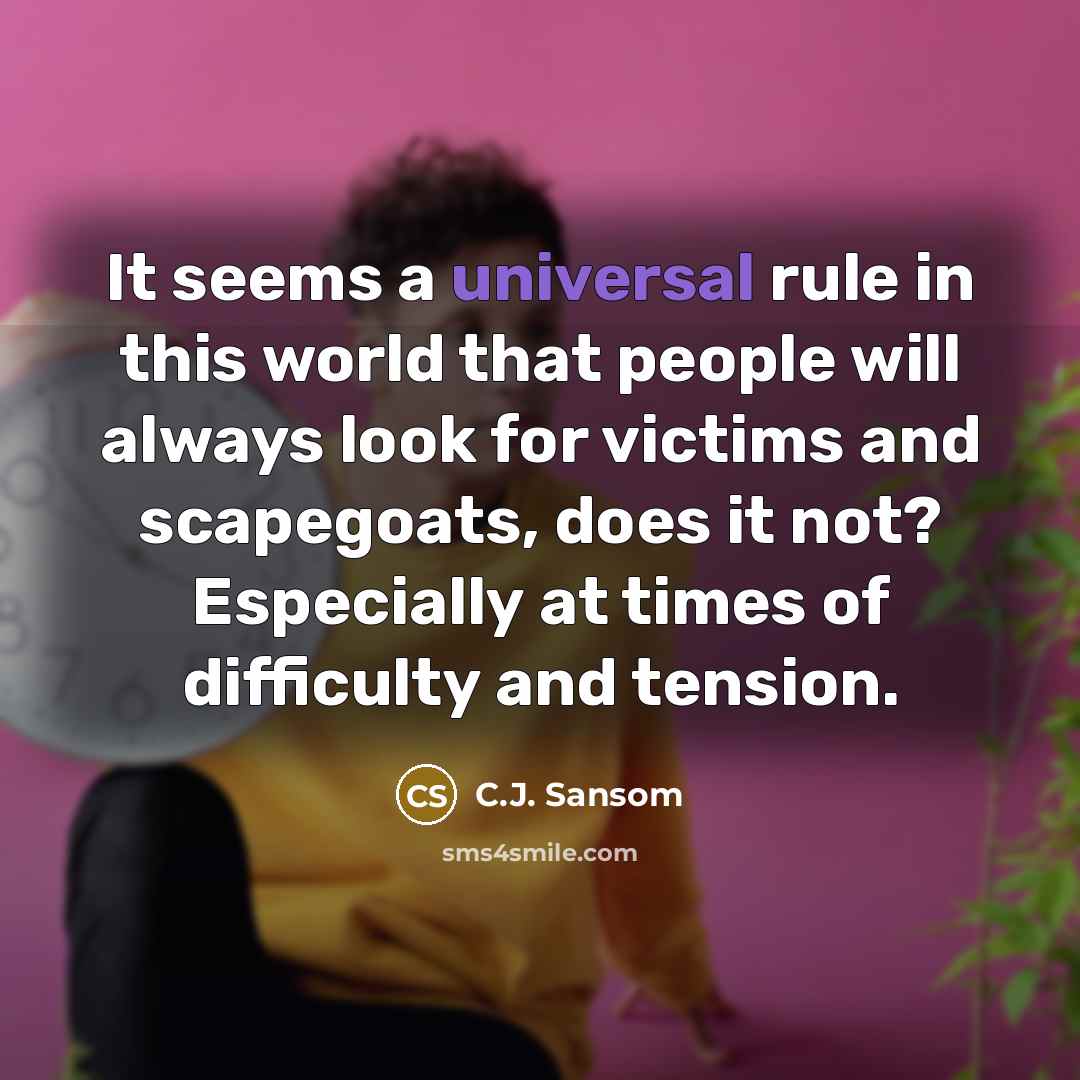 “It seems a universal rule in this world that people will always look for victims and scapegoats, does it not? Especially at times of difficulty and tension.” quote by C.J. Sansom