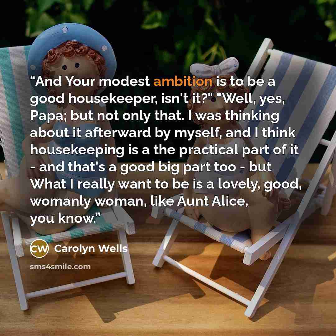 “And Your modest ambition is to be a good housekeeper, isn't it?" "Well, yes, Papa; but not only that. I was thinking about it afterward by myself, and I think housekeeping is a the practical part of it - and that's a good big part too - but What I really want to be is a lovely, good, womanly…” quote by Carolyn Wells