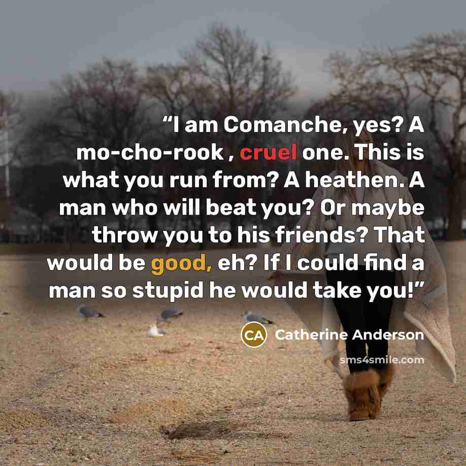 “I am Comanche, yes? A mo-cho-rook , cruel one. This is what you run from? A heathen. A man who will beat you? Or maybe throw you to his friends? That would be good, eh? If I could find a man so stupid he would take you!” quote by Catherine Anderson