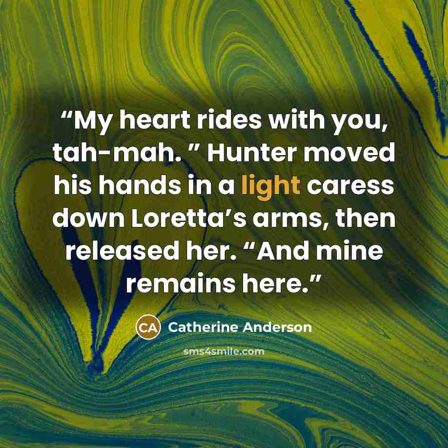 “My heart rides with you, tah-mah. ” Hunter moved his hands in a light caress down Loretta’s arms, then released her. “And mine remains here.” quote by Catherine Anderson