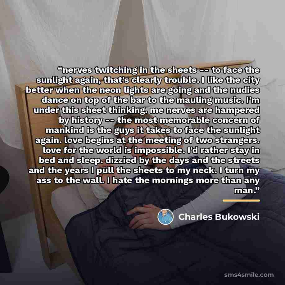 “nerves twitching in the sheets -- to face the sunlight again, that's clearly trouble. I like the city better when the neon lights are going and the nudies dance on top of the bar to the mauling music. I'm under this sheet thinking. me nerves are hampered by history -- the most memorable concern of…” quote by Charles Bukowski