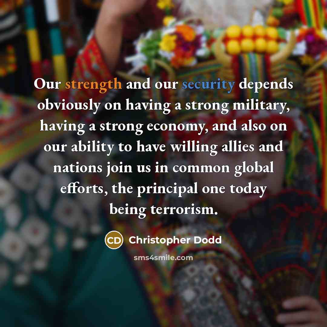 “Our strength and our security depends obviously on having a strong military, having a strong economy, and also on our ability to have willing allies and nations join us in common global efforts, the principal one today being terrorism.” quote by Christopher Dodd