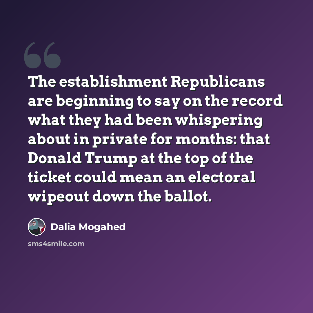 “The establishment Republicans are beginning to say on the record what they had been whispering about in private for months: that Donald Trump at the top of the ticket could mean an electoral wipeout down the ballot.” quote by Dalia Mogahed