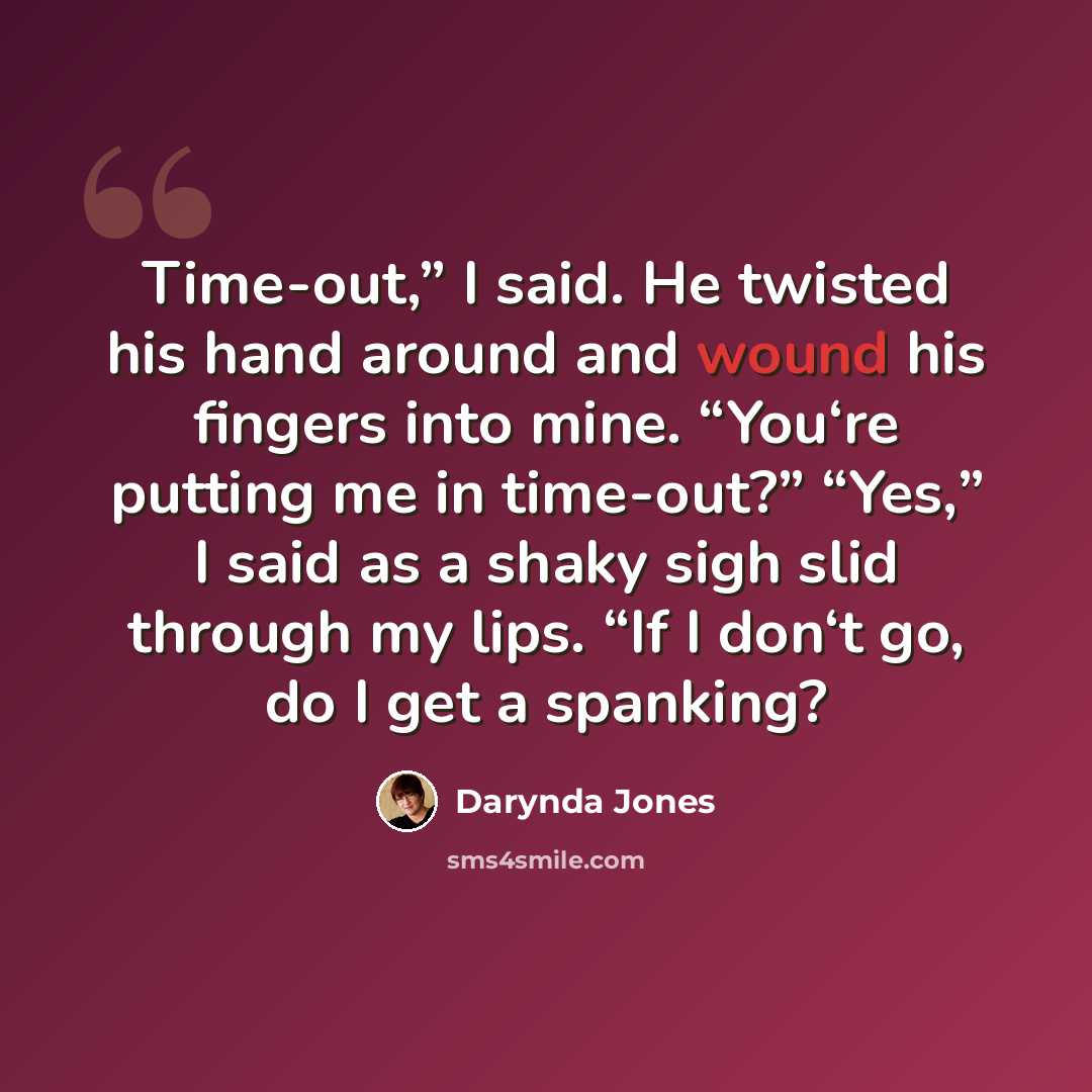 “Time-out,” I said. He twisted his hand around and wound his fingers into mine. “You‘re putting me in time-out?” “Yes,” I said as a shaky sigh slid through my lips. “If I don‘t go, do I get a spanking?” quote by Darynda Jones