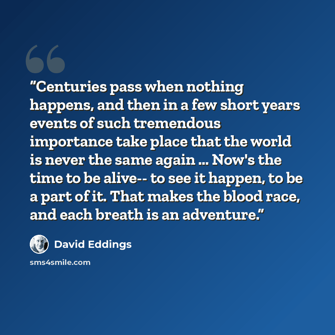 “Centuries pass when nothing happens, and then in a few short years events of such tremendous importance take place that the world is never the same again … Now's the time to be alive-- to see it happen, to be a part of it. That makes the blood race, and each breath is an adventure.” quote by David Eddings