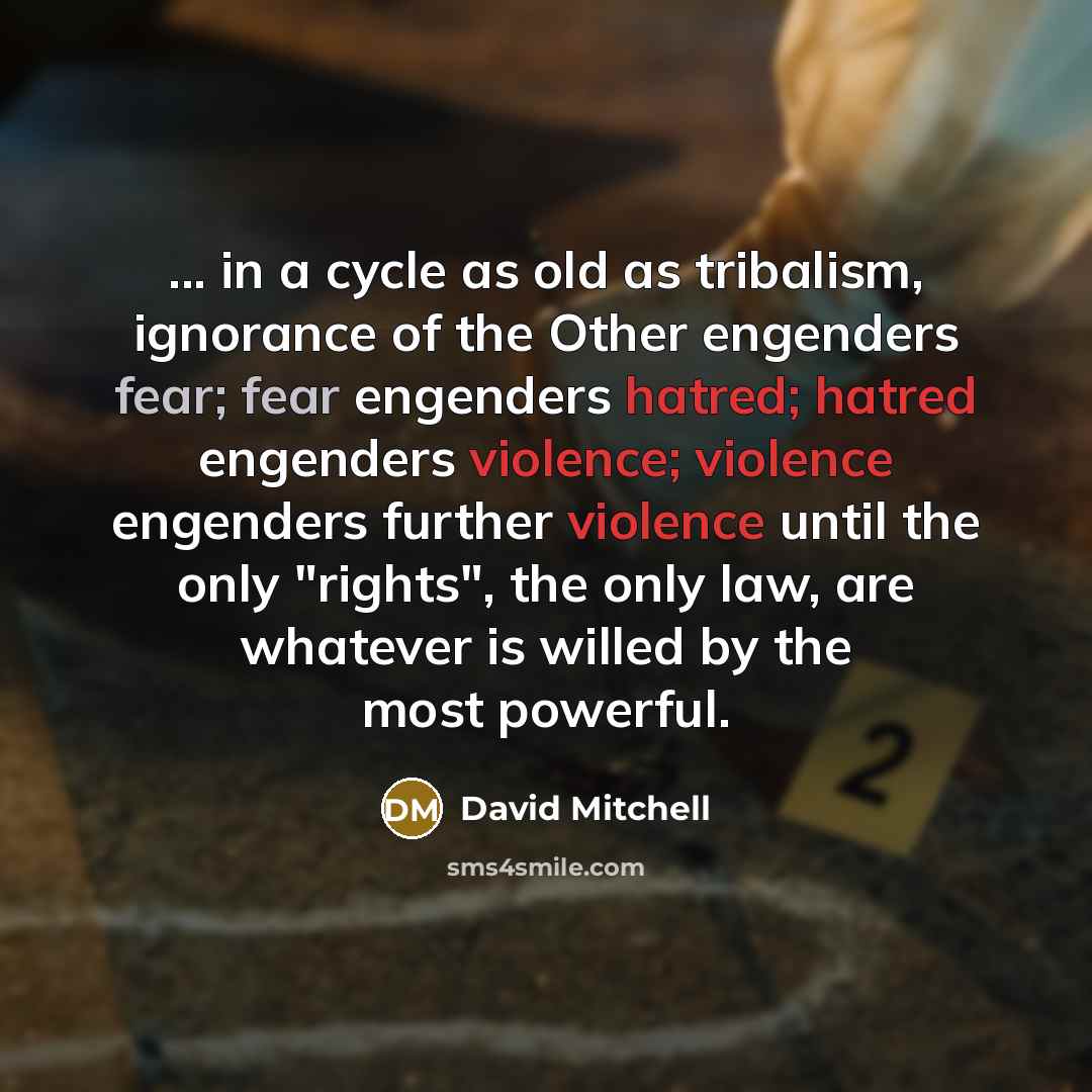 “... in a cycle as old as tribalism, ignorance of the Other engenders fear; fear engenders hatred; hatred engenders violence; violence engenders further violence until the only "rights", the only law, are whatever is willed by the most powerful.” quote by David Mitchell