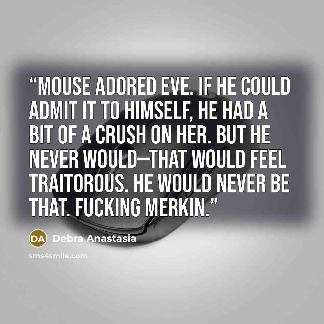 “Mouse adored Eve. If he could admit it to himself, he had a bit of a crush on her. But he never would—that would feel traitorous. He would never be that. Fucking Merkin.” quote by Debra Anastasia