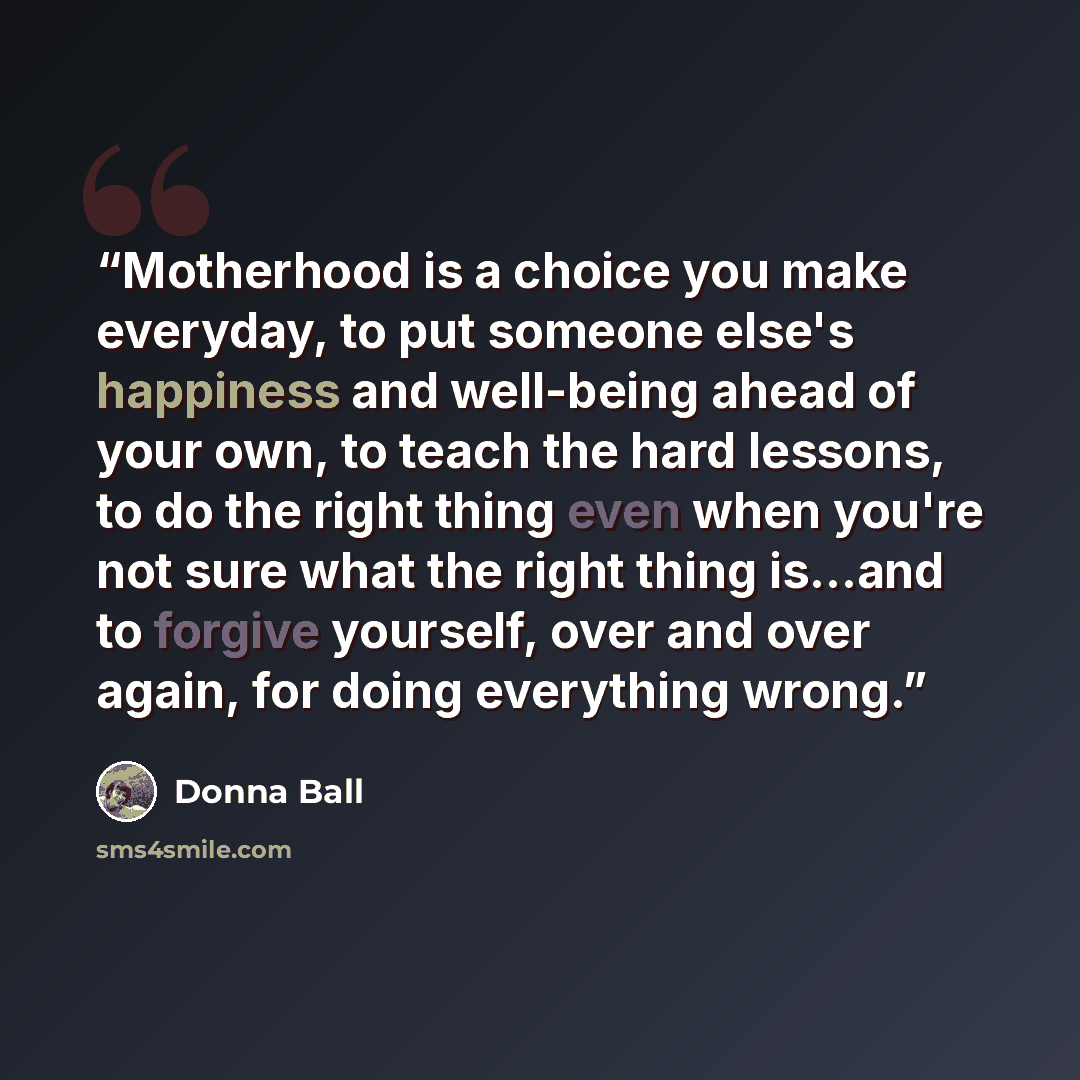“Motherhood is a choice you make everyday, to put someone else's happiness and well-being ahead of your own, to teach the hard lessons, to do the right thing even when you're not sure what the right thing is...and to forgive yourself, over and over again, for doing everything wrong.” quote by Donna Ball