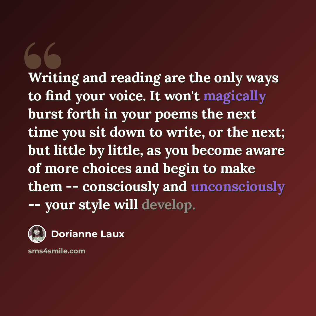 “Writing and reading are the only ways to find your voice. It won't magically burst forth in your poems the next time you sit down to write, or the next; but little by little, as you become aware of more choices and begin to make them -- consciously and unconsciously -- your style will develop.” quote by Dorianne Laux