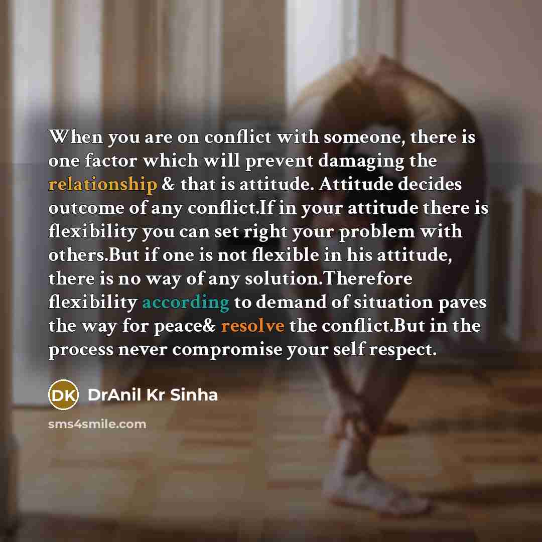 “When you are on conflict with someone, there is one factor which will prevent damaging the relationship & that is attitude. Attitude decides outcome of any conflict.If in your attitude there is flexibility you can set right your problem with others.But if one is not flexible in his attitude, there…” quote by DrAnil Kr Sinha
