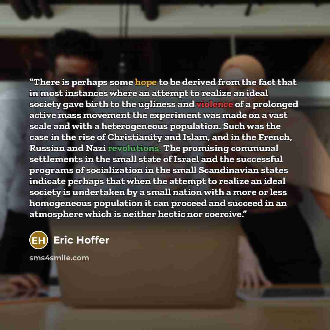 “There is perhaps some hope to be derived from the fact that in most instances where an attempt to realize an ideal society gave birth to the ugliness and violence of a prolonged active mass movement the experiment was made on a vast scale and with a heterogeneous population. Such was the case in…” quote by Eric Hoffer