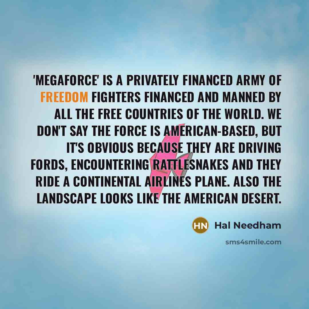 “'Megaforce' is a privately financed army of freedom fighters financed and manned by all the free countries of the world. We don't say the force is American-based, but it's obvious because they are driving Fords, encountering rattlesnakes and they ride a Continental Airlines plane. Also the…” quote by Hal Needham