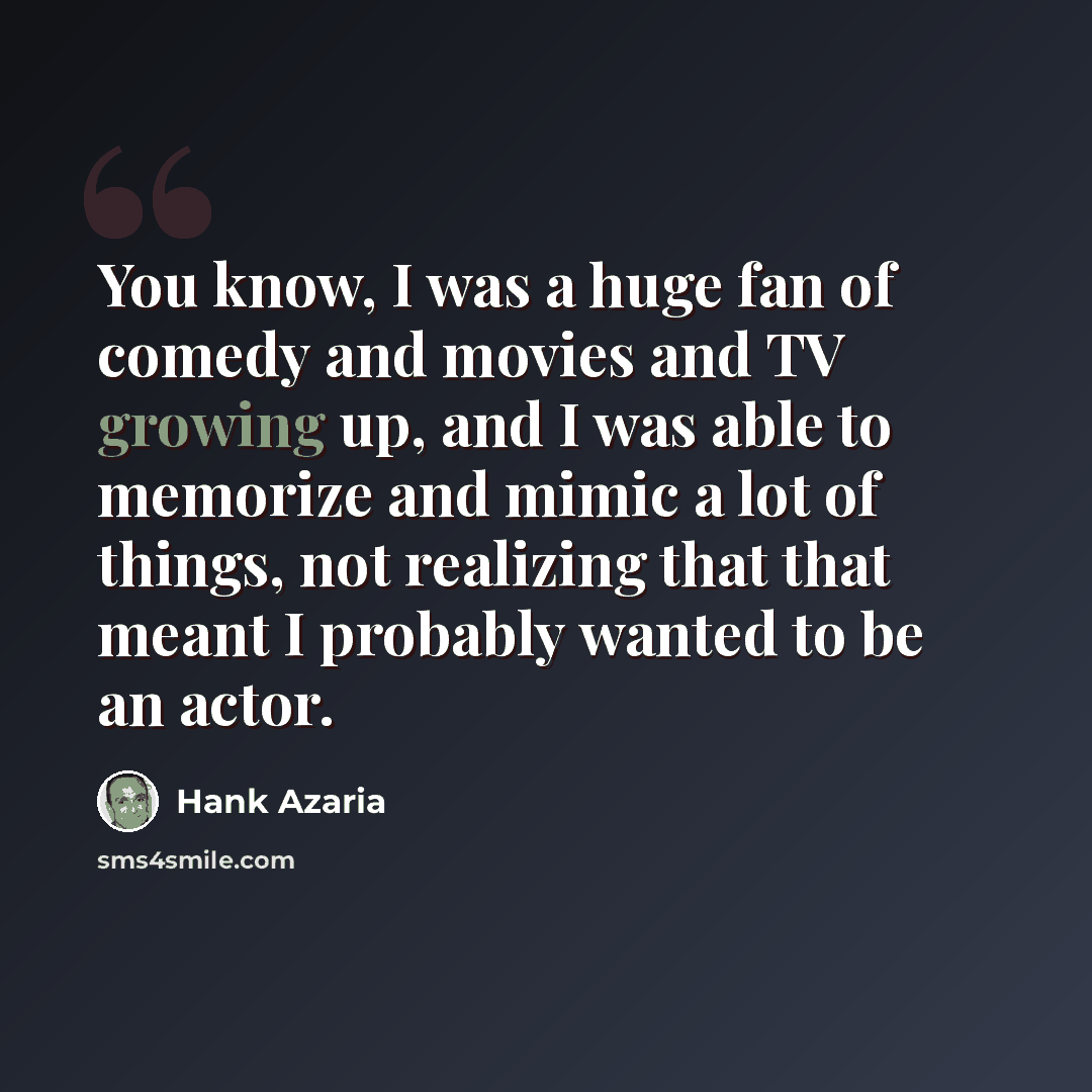 “You know, I was a huge fan of comedy and movies and TV growing up, and I was able to memorize and mimic a lot of things, not realizing that that meant I probably wanted to be an actor.” quote by Hank Azaria