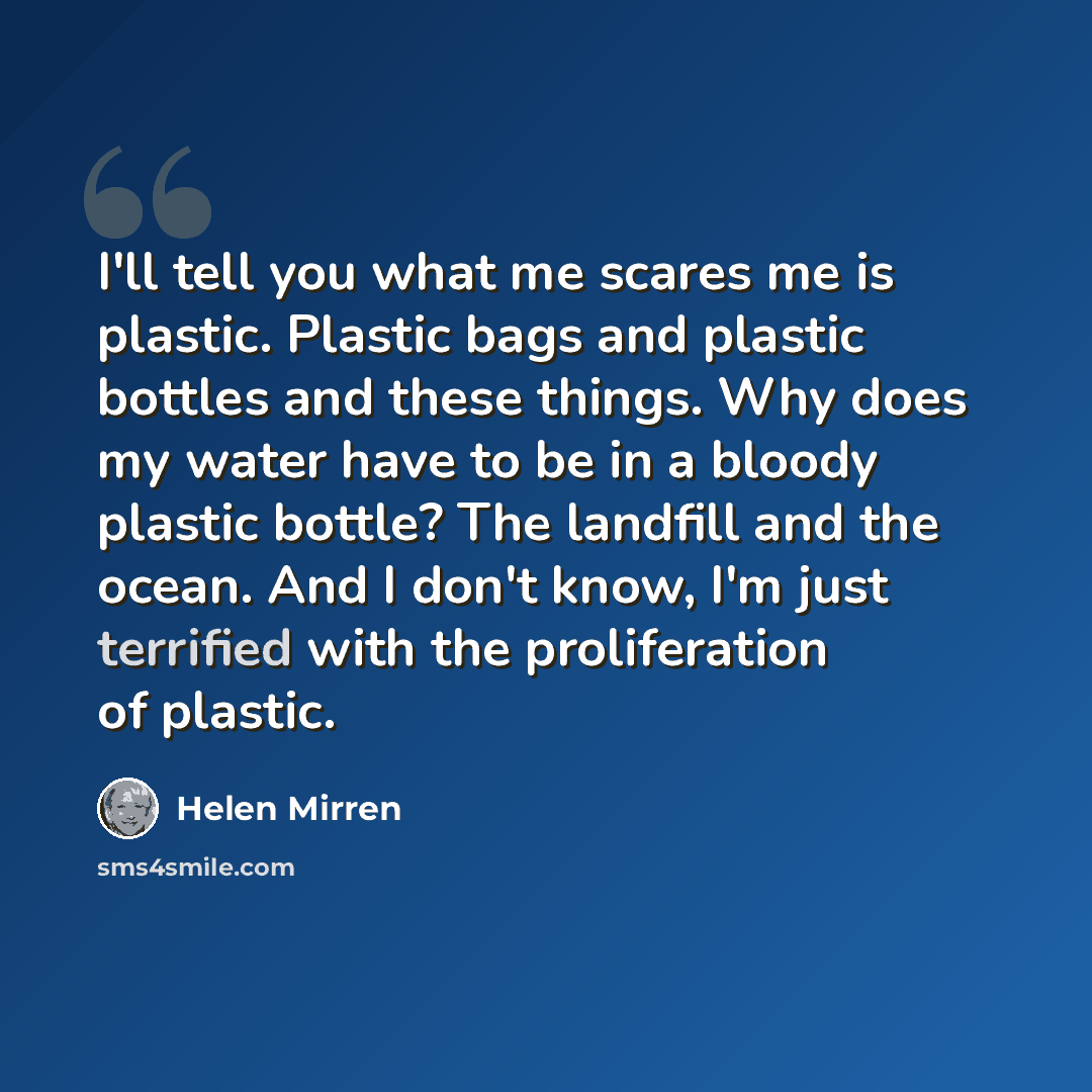 “I'll tell you what me scares me is plastic. Plastic bags and plastic bottles and these things. Why does my water have to be in a bloody plastic bottle? The landfill and the ocean. And I don't know, I'm just terrified with the proliferation of plastic.” quote by Helen Mirren