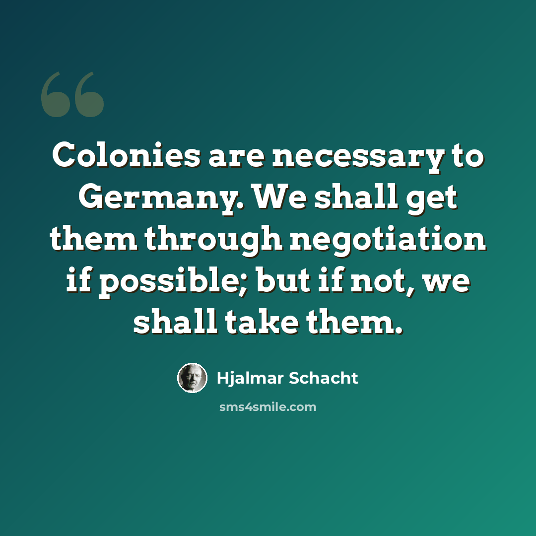 “Colonies are necessary to Germany. We shall get them through negotiation if possible; but if not, we shall take them.” quote by Hjalmar Schacht