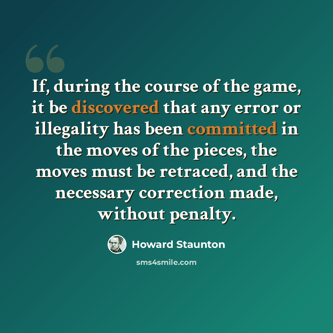 “If, during the course of the game, it be discovered that any error or illegality has been committed in the moves of the pieces, the moves must be retraced, and the necessary correction made, without penalty.” quote by Howard Staunton