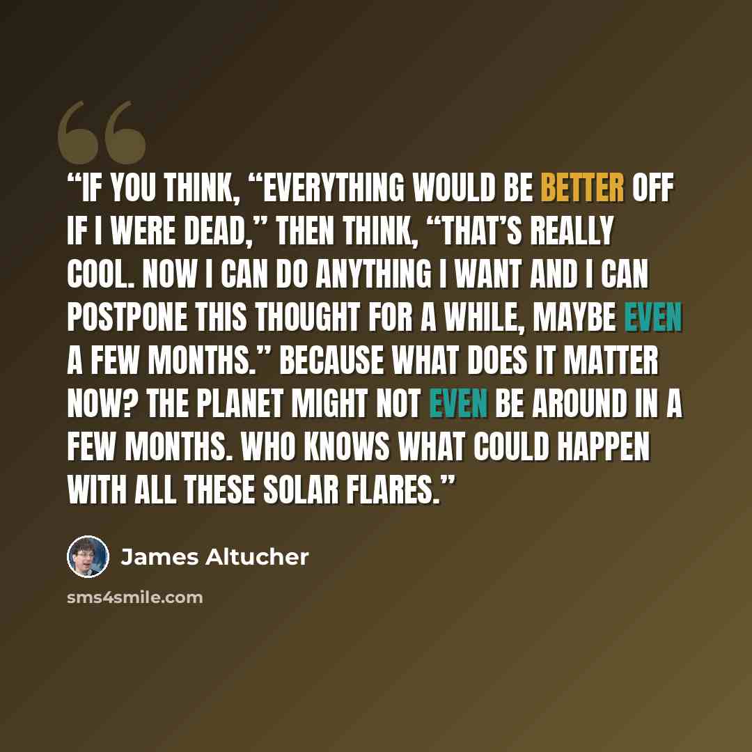 “If you think, “Everything would be better off if I were dead,” then think, “That’s really cool. Now I can do anything I want and I can postpone this thought for a while, maybe even a few months.” Because what does it matter now? The planet might not even be around in a few months. Who knows what…” quote by James Altucher