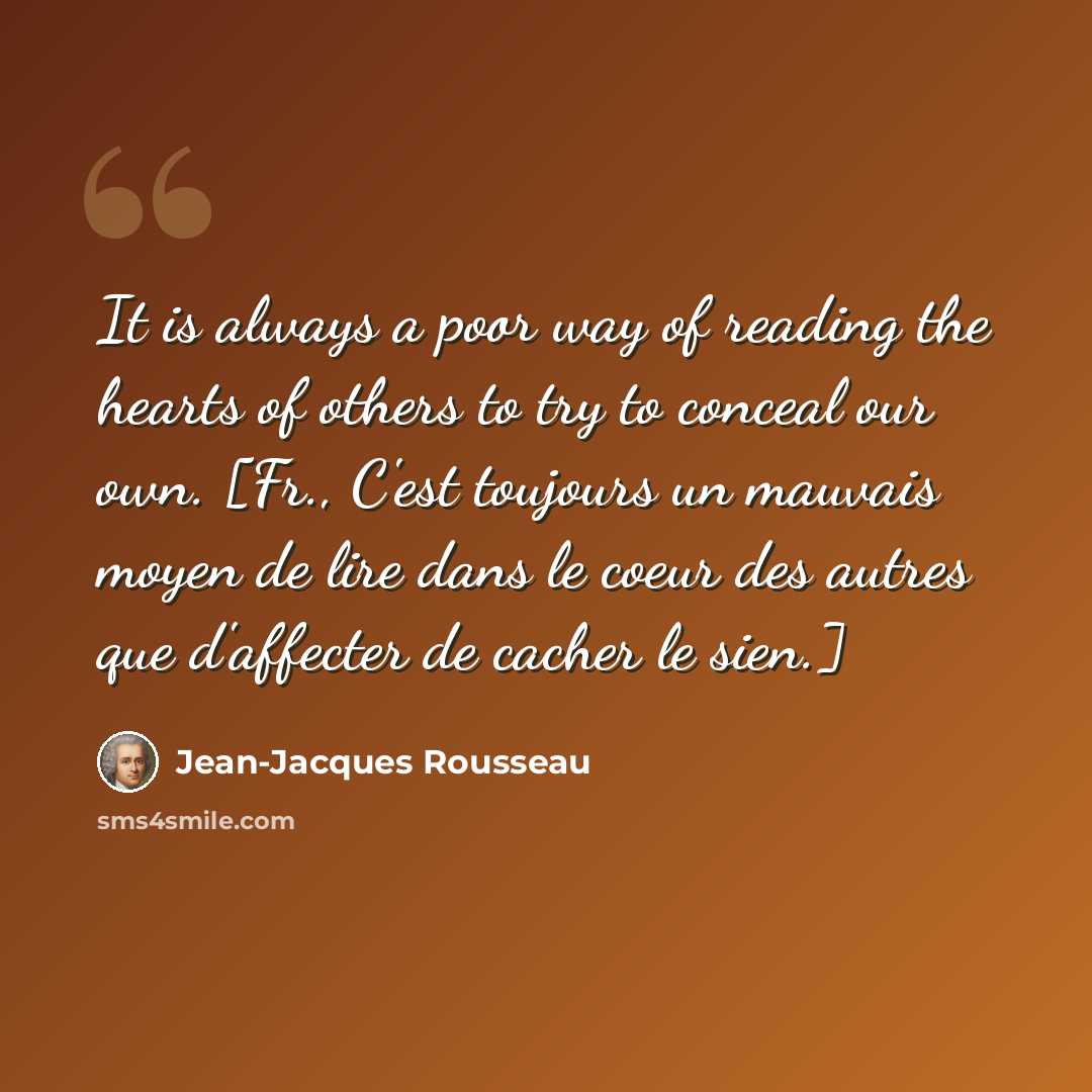 “It is always a poor way of reading the hearts of others to try to conceal our own. [Fr., C'est toujours un mauvais moyen de lire dans le coeur des autres que d'affecter de cacher le sien.]” quote by Jean-Jacques Rousseau