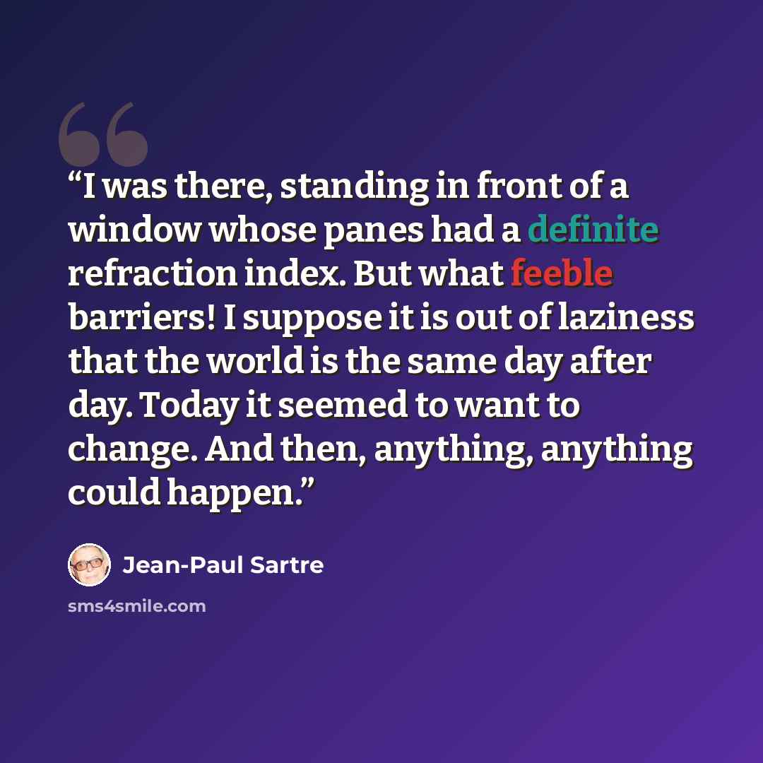 “I was there, standing in front of a window whose panes had a definite refraction index. But what feeble barriers! I suppose it is out of laziness that the world is the same day after day. Today it seemed to want to change. And then, anything, anything could happen.” quote by Jean-Paul Sartre