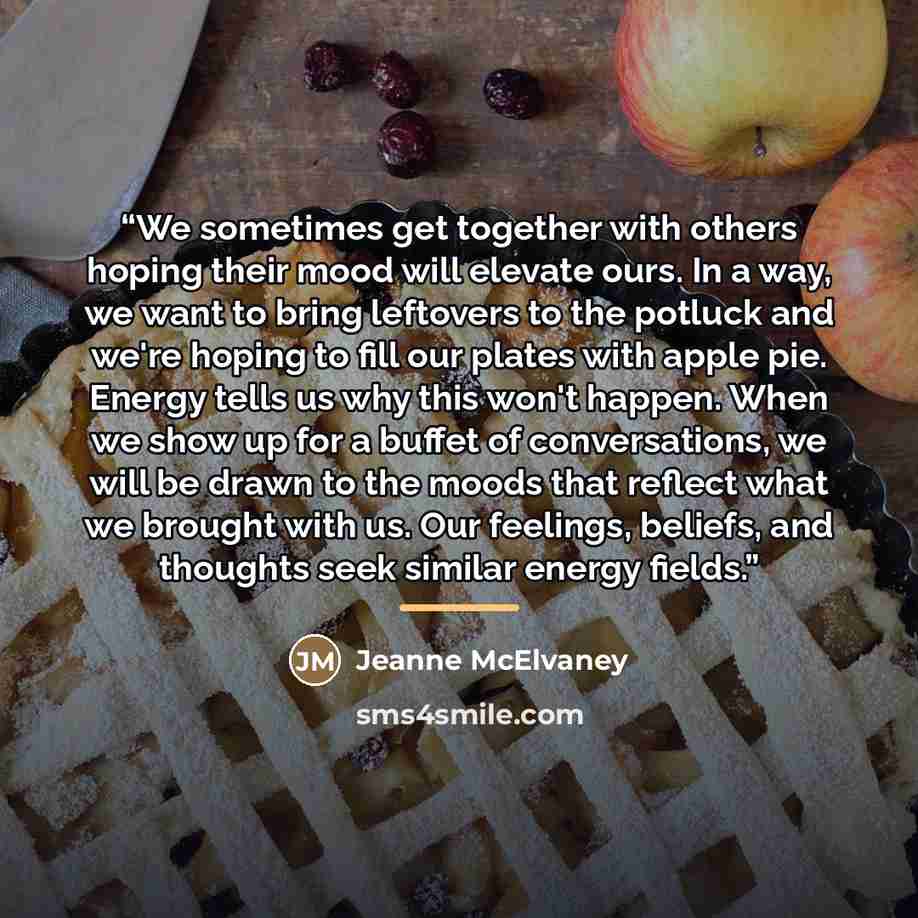 “We sometimes get together with others hoping their mood will elevate ours. In a way, we want to bring leftovers to the potluck and we're hoping to fill our plates with apple pie. Energy tells us why this won't happen. When we show up for a buffet of conversations, we will be drawn to the moods…” quote by Jeanne McElvaney