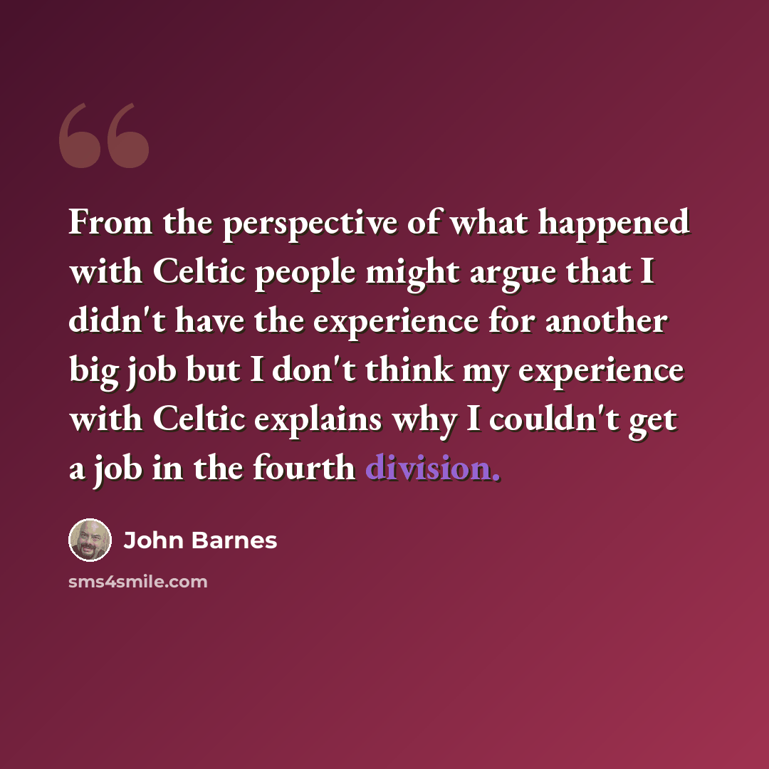 “From the perspective of what happened with Celtic people might argue that I didn't have the experience for another big job but I don't think my experience with Celtic explains why I couldn't get a job in the fourth division.” quote by John Barnes