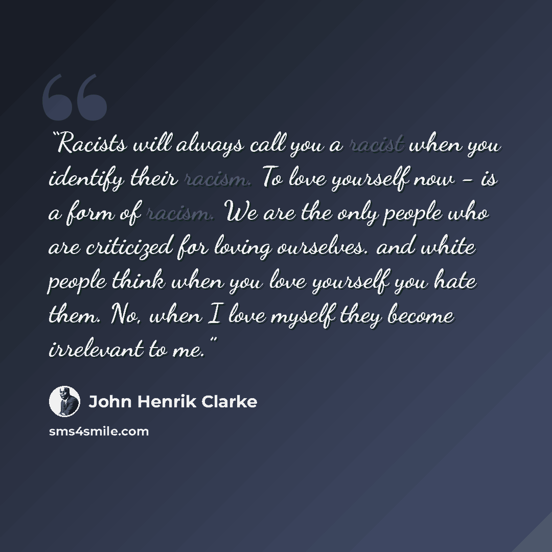 “Racists will always call you a racist when you identify their racism. To love yourself now - is a form of racism. We are the only people who are criticized for loving ourselves. and white people think when you love yourself you hate them. No, when I love myself they become irrelevant to me.” quote by John Henrik Clarke