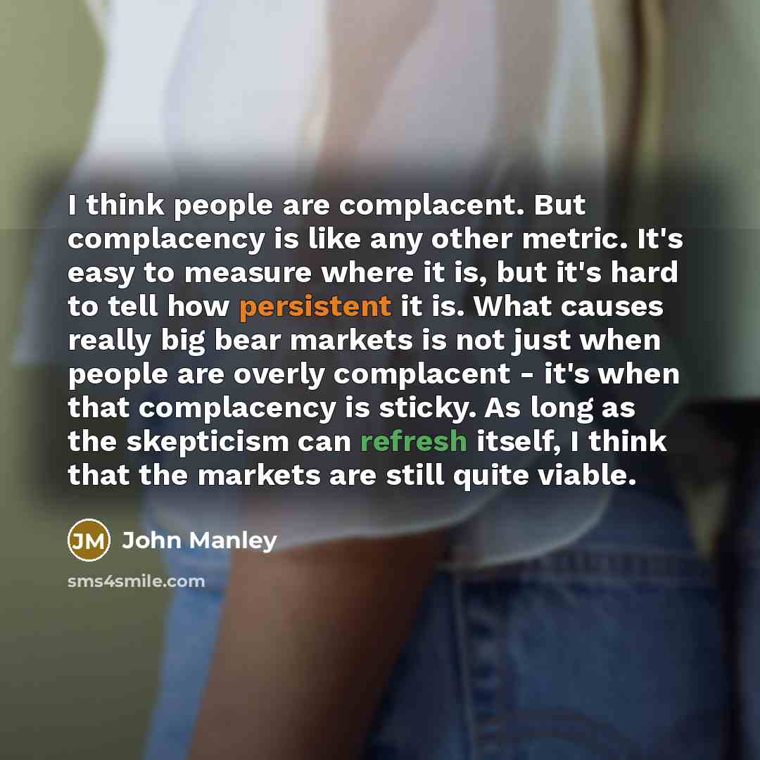 “I think people are complacent. But complacency is like any other metric. It's easy to measure where it is, but it's hard to tell how persistent it is. What causes really big bear markets is not just when people are overly complacent - it's when that complacency is sticky. As long as the skepticism…” quote by John Manley