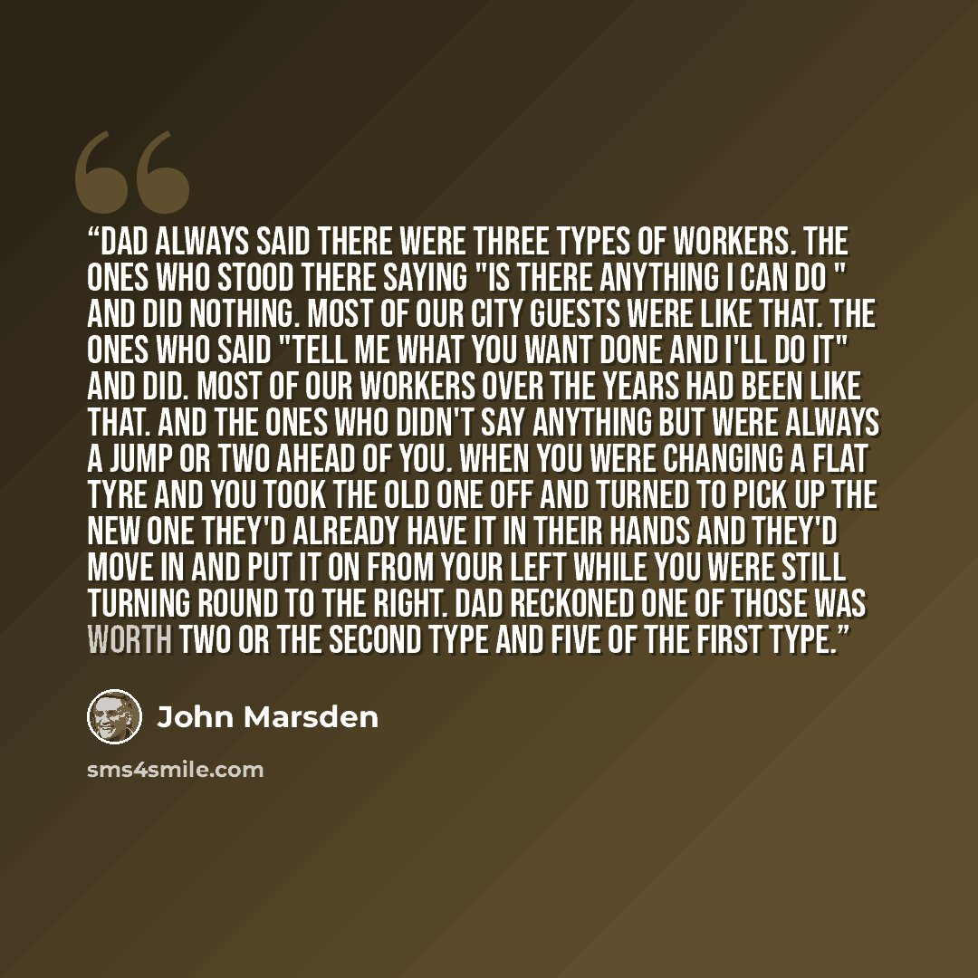 “Dad always said there were three types of workers. The ones who stood there saying "Is there anything I can do " and did nothing. Most of our city guests were like that. The ones who said "Tell me what you want done and I'll do it" and did. Most of our workers over the years had been like that…” quote by John Marsden