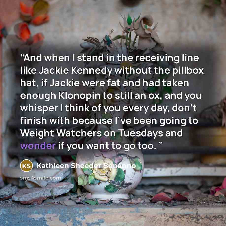 “And when I stand in the receiving line like Jackie Kennedy without the pillbox hat, if Jackie were fat and had taken enough Klonopin to still an ox, and you whisper I think of you every day, don't finish with because I've been going to Weight Watchers on Tuesdays and wonder if you want to go too.” quote by Kathleen Sheeder Bonanno