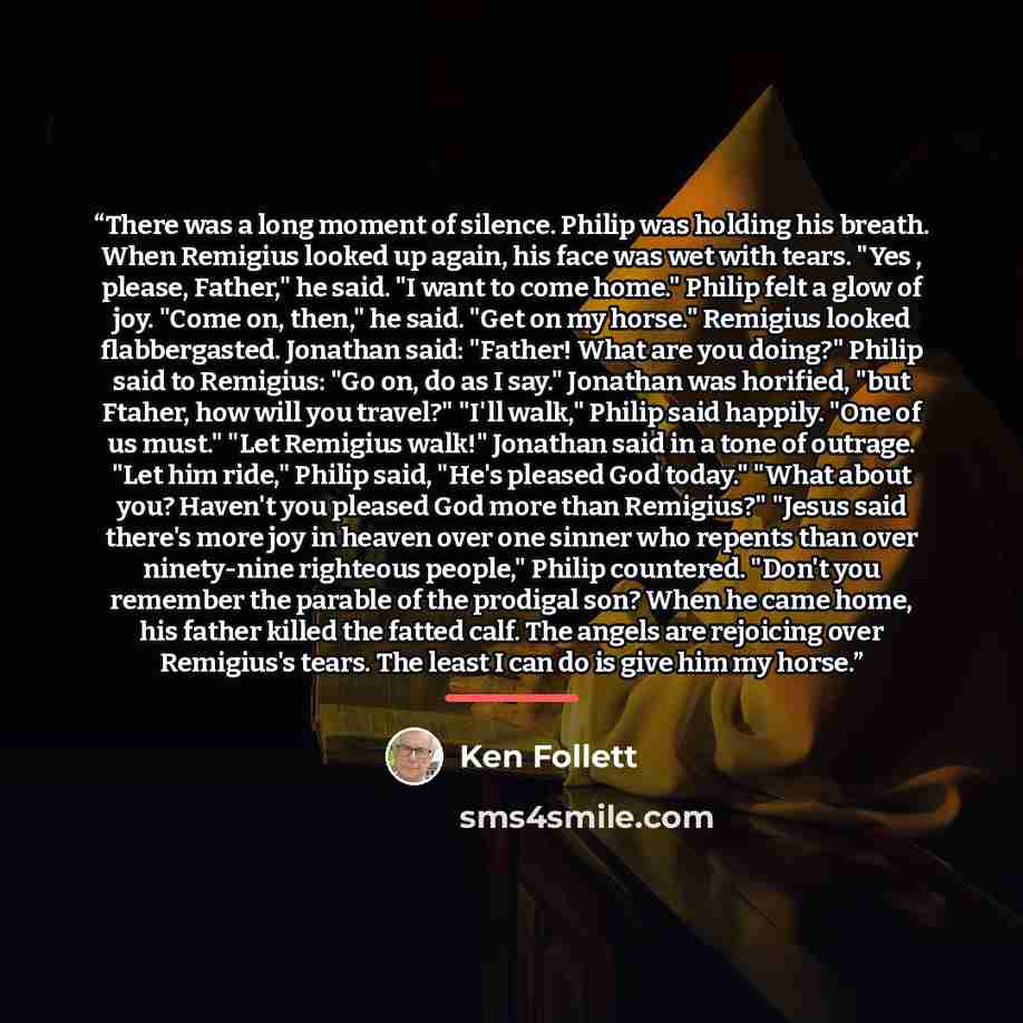 “There was a long moment of silence. Philip was holding his breath. When Remigius looked up again, his face was wet with tears. "Yes , please, Father," he said. "I want to come home." Philip felt a glow of joy. "Come on, then," he said. "Get on my horse." Remigius looked flabbergasted. Jonathan…” quote by Ken Follett