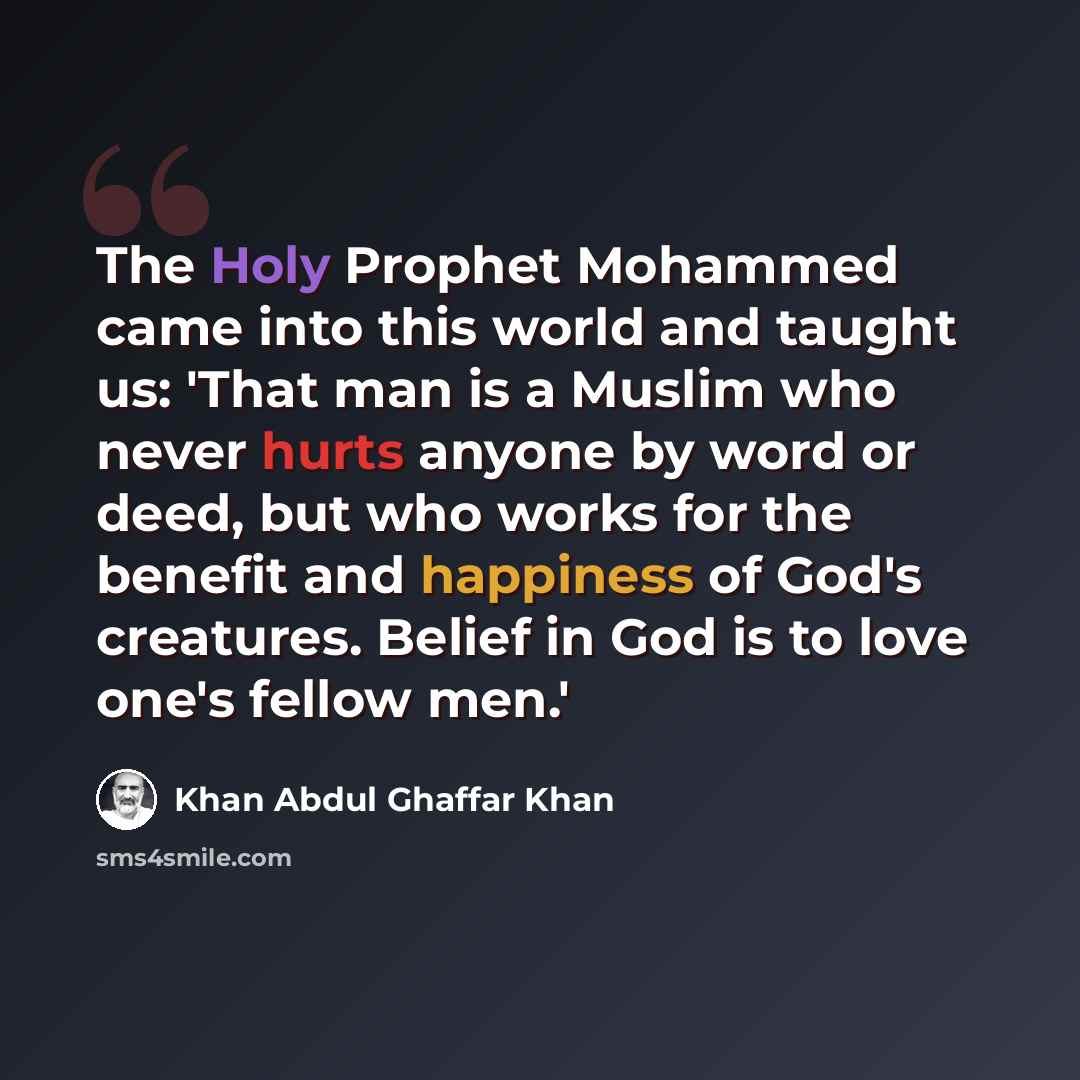 “The Holy Prophet Mohammed came into this world and taught us: 'That man is a Muslim who never hurts anyone by word or deed, but who works for the benefit and happiness of God's creatures. Belief in God is to love one's fellow men.'” quote by Khan Abdul Ghaffar Khan