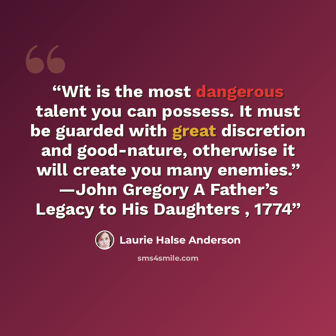 “Wit is the most dangerous talent you can possess. It must be guarded with great discretion and good-nature, otherwise it will create you many enemies.” —John Gregory A Father’s Legacy to His Daughters , 1774” quote by Laurie Halse Anderson