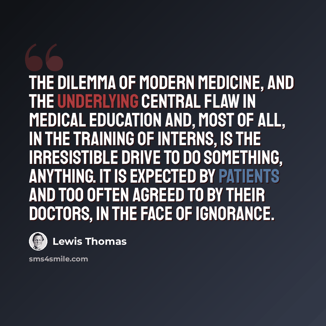 “The dilemma of modern medicine, and the underlying central flaw in medical education and, most of all, in the training of interns, is the irresistible drive to do something, anything. It is expected by patients and too often agreed to by their doctors, in the face of ignorance.” quote by Lewis Thomas