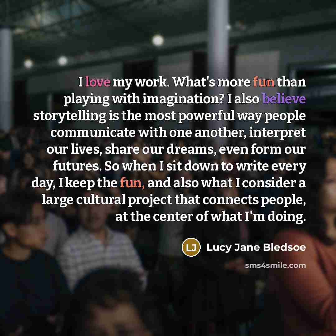 “I love my work. What's more fun than playing with imagination? I also believe storytelling is the most powerful way people communicate with one another, interpret our lives, share our dreams, even form our futures. So when I sit down to write every day, I keep the fun, and also what I consider a…” quote by Lucy Jane Bledsoe