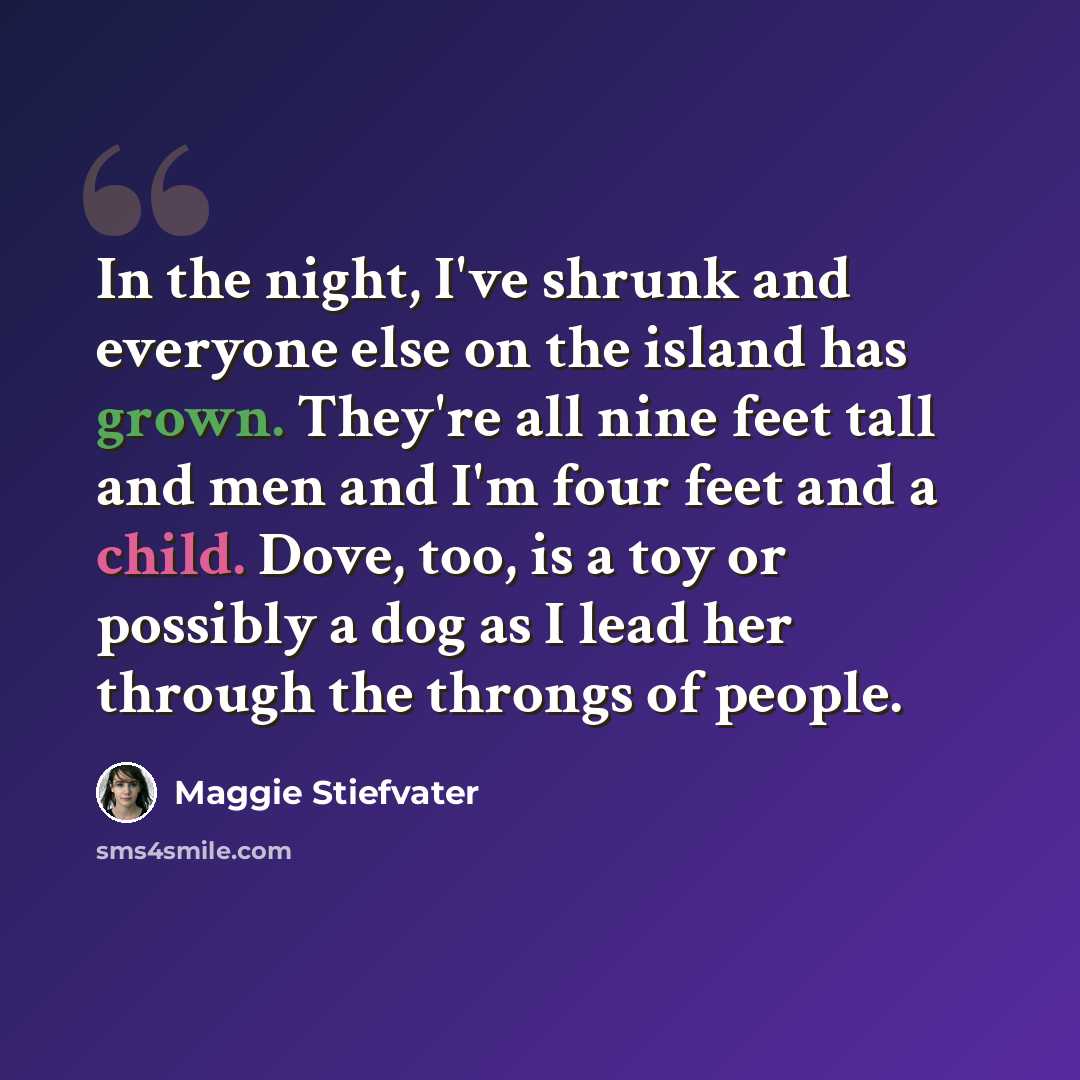 “In the night, I've shrunk and everyone else on the island has grown. They're all nine feet tall and men and I'm four feet and a child. Dove, too, is a toy or possibly a dog as I lead her through the throngs of people.” quote by Maggie Stiefvater