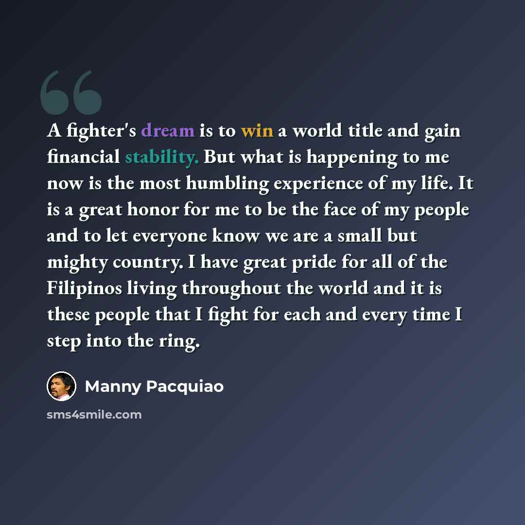“A fighter's dream is to win a world title and gain financial stability. But what is happening to me now is the most humbling experience of my life. It is a great honor for me to be the face of my people and to let everyone know we are a small but mighty country. I have great pride for all of the…” quote by Manny Pacquiao
