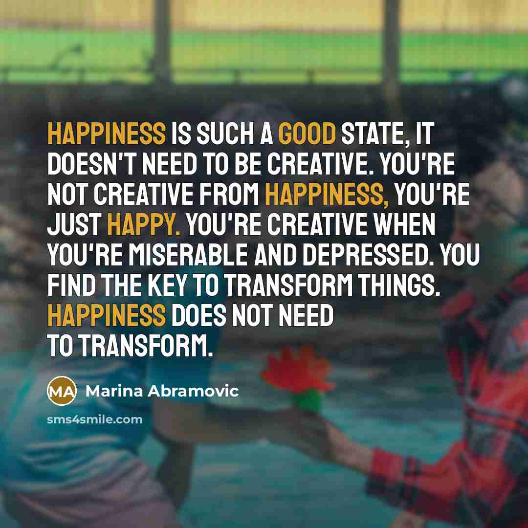 “Happiness is such a good state, it doesn't need to be creative. You're not creative from happiness, you're just happy. You're creative when you're miserable and depressed. You find the key to transform things. Happiness does not need to transform.” quote by Marina Abramovic