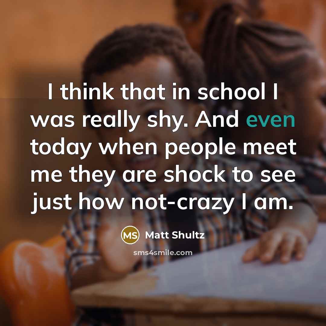 “I think that in school I was really shy. And even today when people meet me they are shock to see just how not-crazy I am.” quote by Matt Shultz