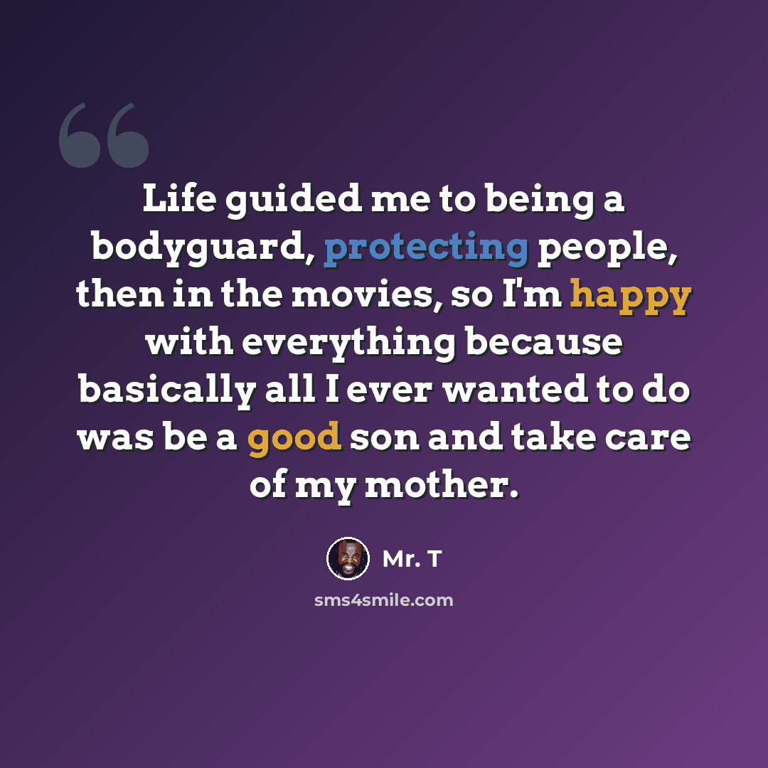 “Life guided me to being a bodyguard, protecting people, then in the movies, so I'm happy with everything because basically all I ever wanted to do was be a good son and take care of my mother.” quote by Mr. T