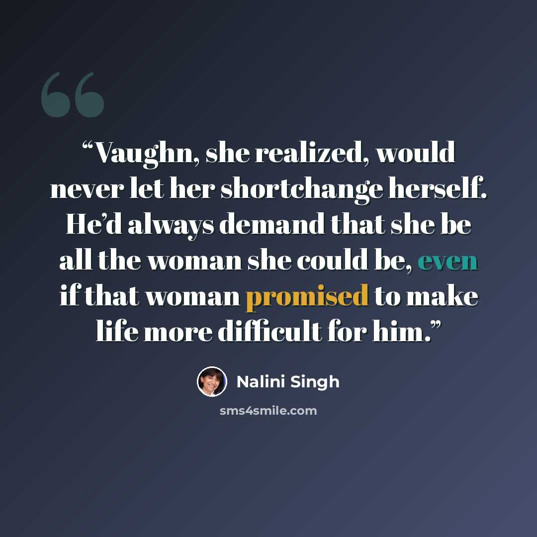 “Vaughn, she realized, would never let her shortchange herself. He’d always demand that she be all the woman she could be, even if that woman promised to make life more difficult for him.” quote by Nalini Singh