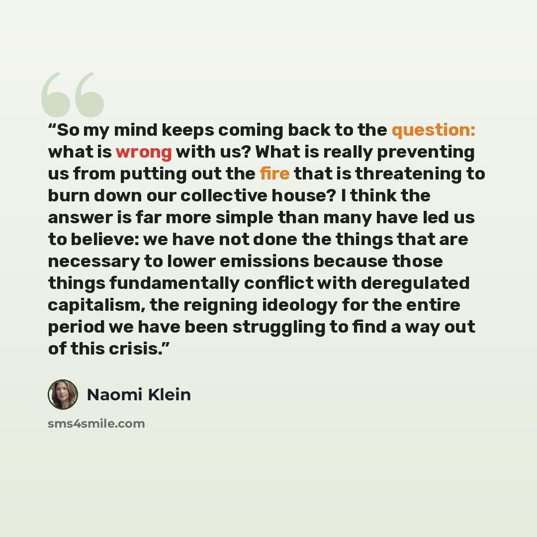 “So my mind keeps coming back to the question: what is wrong with us? What is really preventing us from putting out the fire that is threatening to burn down our collective house? I think the answer is far more simple than many have led us to believe: we have not done the things that are necessary…” quote by Naomi Klein