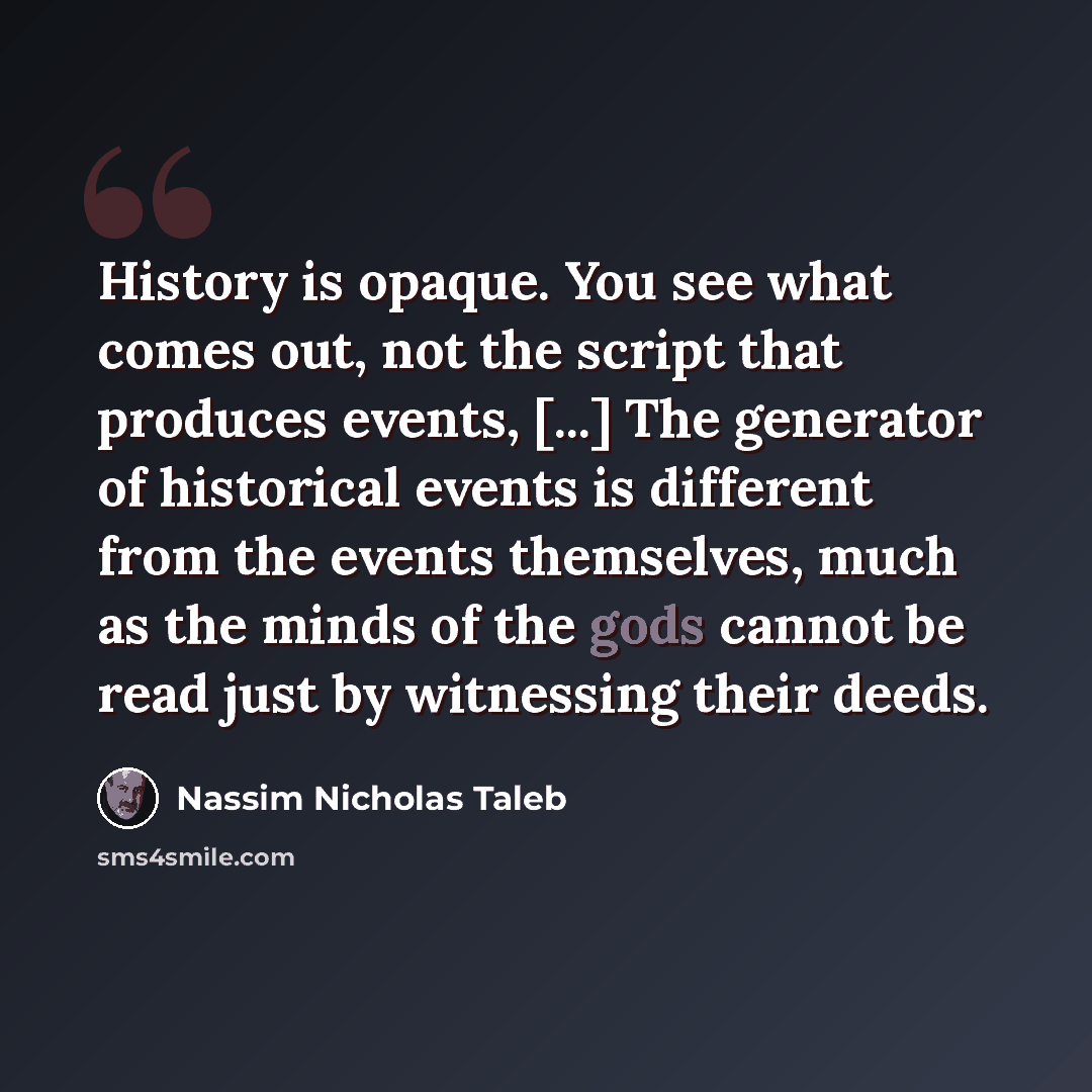 “History is opaque. You see what comes out, not the script that produces events, [...] The generator of historical events is different from the events themselves, much as the minds of the gods cannot be read just by witnessing their deeds.” quote by Nassim Nicholas Taleb