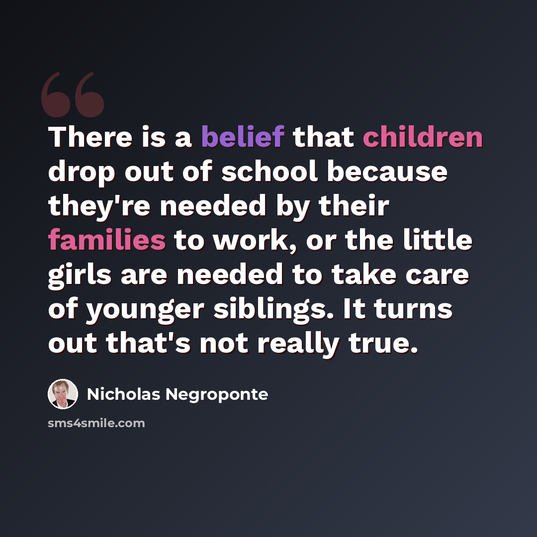 “There is a belief that children drop out of school because they're needed by their families to work, or the little girls are needed to take care of younger siblings. It turns out that's not really true.” quote by Nicholas Negroponte